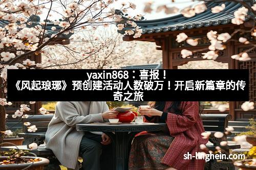 yaxin868：喜报！《风起琅琊》预创建活动人数破万！开启新篇章的传奇之旅